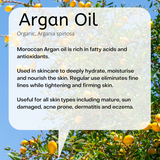 Organic, Argania spinosa Moroccan Argan oil is rich in fatty acids and antioxidants. Used in skincare to deeply hydrate, moisturise and nourish the skin. Regular use eliminates fine lines while tightening and firming skin. Useful for all skin types including mature, sun damaged, acne prone, dermatitis and eczema.