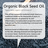Nigella sativa, organic cold pressed oil  This oil has a powerful medicinal smell. Used as a traditional medicine for thousands of years. In modern skincare, it's prized for its anti-inflammatory and antioxidant properties used to help put out the fire smouldering in stressed and sensitive skin.  Reduces levels of inflammation-causing bacteria on the skin, allowing stressed and damaged skin to recover faster. Useful for acne, rosacea and dermatitis as well as dry and sensitive skin.