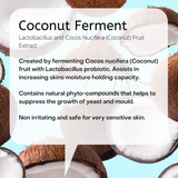 Lactobacillus and Cocos Nucifera (Coconut) Fruit Extract Created by fermenting Cocos nucifera (Coconut) fruit with Lactobacillus probiotic. Assists in increasing skins moisture holding capacity. Contains natural phyto-compounds that helps to suppress the growth of yeast and mould. Non irritating and safe for very sensitive skin.