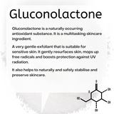 Gluconolactone is a naturally occurring antioxidant substance. It is a multitasking skincare ingredient. A very gentle exfoliant that is suitable for sensitive skin. It gently resurfaces skin, mops up free radicals and boosts protection against UV radiation. It also helps to naturally and safely stabilise and preserve skincare.