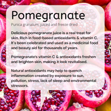 Punica granatum, juiced and freeze dried Delicious pomegranate juice is a real treat for skin. Rich in food-based antioxidants & vitamin C. It’s been celebrated and used as a medicinal food and beauty aid for thousands of years. Pomegranate's vitamin C & antioxidants freshen and brighten skin, making it look revitalised. Natural antioxidants may help to quench inflammation created by exposure to sun, pollution, stress, lack of sleep and environmental stressors.