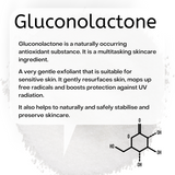 Gluconolactone is a naturally occurring antioxidant substance. It is a multitasking skincare ingredient. A very gentle exfoliant that is suitable for sensitive skin. It gently resurfaces skin, mops up free radicals and boosts protection against UV radiation. It also helps to naturally and safely stabilise and preserve skincare.
