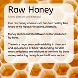 Mixed blossom and seasonal Our raw honey comes from our own healthy bee hives in the Noosa Hinterland, Australia. Honey is concentrated flower nectar produced by bees. There is a huge seasonal variability in the scent and appearance of honey depending on what trees and plants are in bloom at the time the bees were producing honey from the flower nectar.