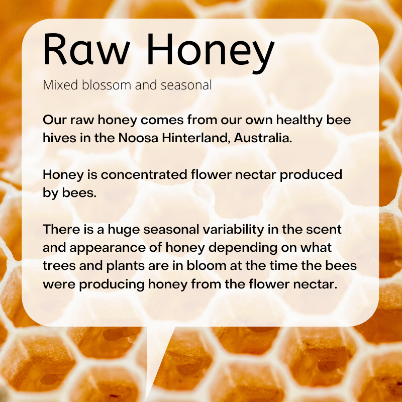Raw honey still in the frame. Mixed blossom and seasonal  Our raw honey comes from our own healthy bee hives in the Noosa Hinterland, Australia.   Honey is concentrated flower nectar produced by bees.   There is a huge seasonal variability in the scent and appearance of honey depending on what trees and plants are in bloom at the time the bees were producing honey from the flower nectar.   