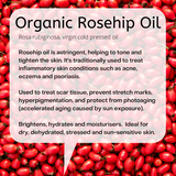 Rosa rubiginosa, virgin cold pressed oil  Rosehip oil is astringent, helping to tone and tighten the skin. It's traditionally used to treat inflammatory skin conditions such as acne, eczema and psoriasis.   Used to treat scar tissue, prevent stretch marks, hyperpigmentation, and protect from photoaging (accelerated aging caused by sun exposure).  Brightens, hydrates and moisturisers.  Ideal for dry, dehydrated, stressed and sun-sensitive skin.