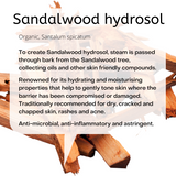 Organic, Santalum spicatum: To create Sandalwood hydrosol, steam is passed through bark from the Sandalwood tree, collecting oils and other skin friendly compounds. Renowned for its hydrating and moisturising properties that help to gently tone skin where the barrier has been compromised or damaged. Traditionally recommended for dry, cracked and chapped skin, rashes and acne. Anti-microbial, anti-inflammatory and astringent.