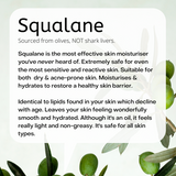 Fresh olives hanging in a branch. Sourced from olives, NOT shark livers. Squalane is the most effective skin moisturiser you've never heard of. Extremely safe for even the most sensitive and reactive skin. Suitable for dry & acne-prone skin. Moisturises & hydrates. Restores a healthy skin barrier. Identical to lipids found in your skin which decline with age. Leaves your skin feeling wonderfully smooth and hydrated. Although it's an oil, it feels really light and non-greasy. It's safe for all skin types.