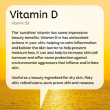 Vitamin D3 The ‘sunshine’ vitamin has some impressive beauty benefits. Vitamin D is has antioxidant actions in your skin, helping to calm inflammation and bolster the skin barrier to help prevent moisture loss. It can also help to increase skin cell turnover and offer some protection against environmental aggressors that inflame and irritate skin. Useful as a beauty ingredient for dry skin, flaky skin, retinol users, acne prone skin and rosacea.