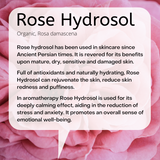 Organic, Rosa damascena: Rose hydrosol has been used in skincare since Ancient Persian times. It is revered for its benefits upon mature, dry, sensitive and damaged skin. Full of antioxidants and naturally hydrating, Rose Hydrosol can rejuvenate the skin, reduce skin redness and puffiness. In aromatherapy Rose Hydrosol is used for its deeply calming effect, aiding in the reduction of stress and anxiety. It promotes an overall sense of emotional well-being.