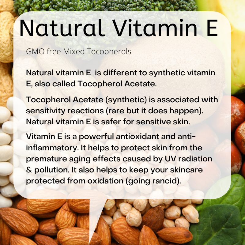 Natural Vitamin E: GMO free Mixed Tocopherols  Natural vitamin E  is different to synthetic vitamin E, also called Tocopherol Acetate.  Tocopherol Acetate (synthetic) is associated with sensitivity reactions (rare but it does happen). Natural vitamin E is safer for sensitive skin.  Vitamin E is a powerful antioxidant and anti-inflammatory. It helps to protect skin from the premature aging effects caused by UV radiation & pollution. It also helps to keep your skincare protected from oxidation (going rancid).