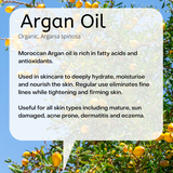 Organic, Argania spinosa  Moroccan Argan oil is rich in fatty acids and antioxidants.  Used in skincare to deeply hydrate, moisturise and nourish the skin. Regular use eliminates fine lines while tightening and firming skin.  Useful for all skin types including mature, sun damaged, acne prone, dermatitis and eczema.