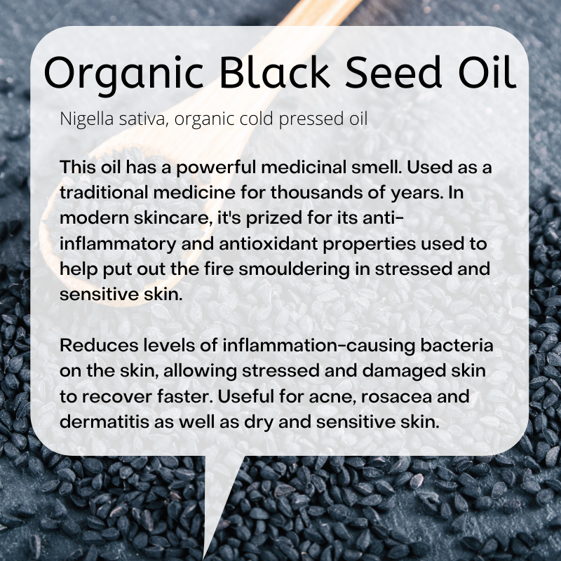 Nigella sativa, organic cold pressed oil  This oil has a powerful medicinal smell. Used as a traditional medicine for thousands of years. In modern skincare, it's prized for its anti-inflammatory and antioxidant properties used to help put out the fire smouldering in stressed and sensitive skin.  Reduces levels of inflammation-causing bacteria on the skin, allowing stressed and damaged skin to recover faster. Useful for acne, rosacea and dermatitis as well as dry and sensitive skin.     