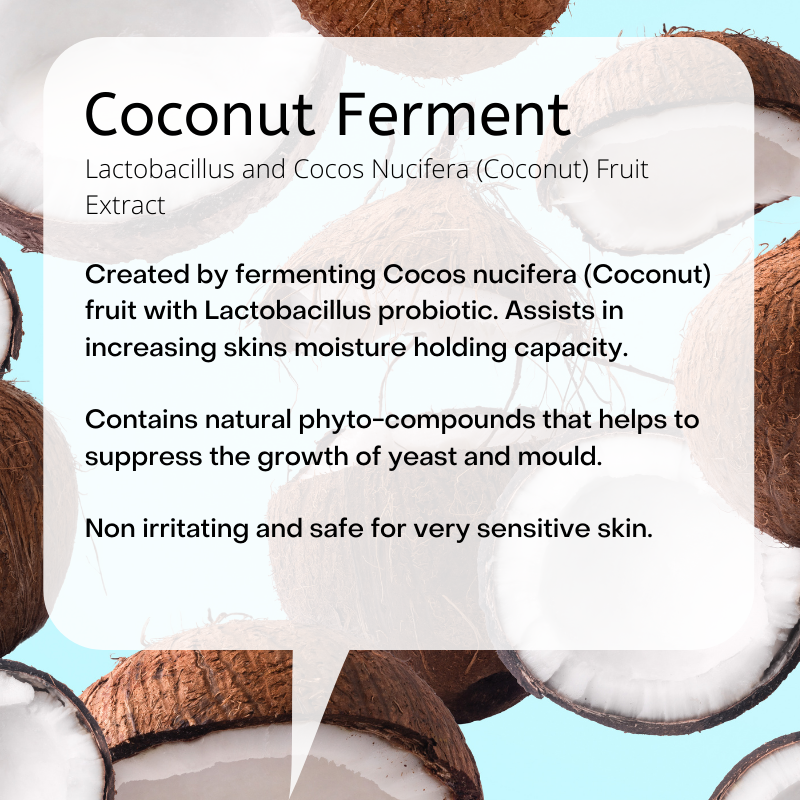 Lactobacillus and Cocos Nucifera (Coconut) Fruit Extract  Created by fermenting Cocos nucifera (Coconut) fruit with Lactobacillus probiotic. Assists in increasing skins moisture holding capacity.   Contains natural phyto-compounds that helps to suppress the growth of yeast and mould.  Non irritating and safe for very sensitive skin.