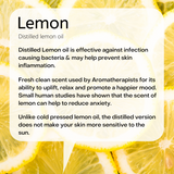 Distilled lemon oil  Distilled Lemon oil is effective against infection causing bacteria & may help prevent skin inflammation.  Fresh clean scent used by Aromatherapists for its ability to uplift, relax and promote a happier mood. Small human studies have shown that the scent of lemon can help to reduce anxiety.  Unlike cold pressed lemon oil, the distilled version does not make your skin more sensitive to the sun.   