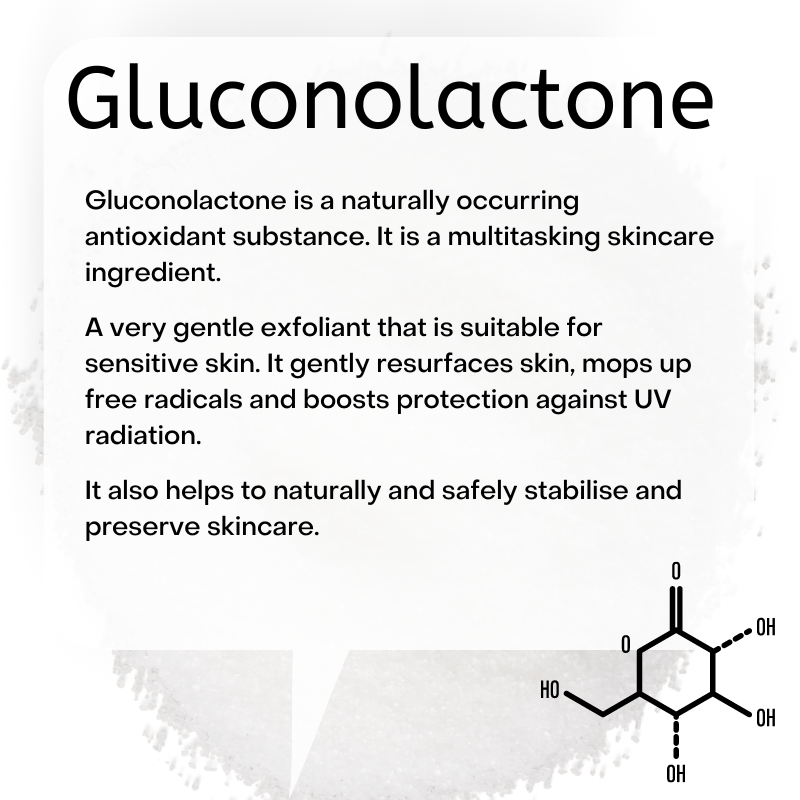  Gluconolactone is a naturally occurring antioxidant substance. It is a multitasking skincare ingredient.  A very gentle exfoliant that is suitable for sensitive skin. It gently resurfaces skin, mops up free radicals and boosts protection against UV radiation.   It also helps to naturally and safely stabilise and preserve skincare.