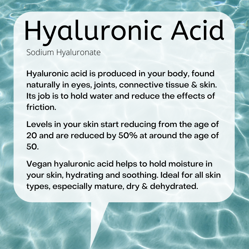 Sodium Hyaluronate:  Hyaluronic acid is produced in your body, found naturally in eyes, joints, connective tissue & skin. Its job is to hold water and reduce the effects of friction.  Levels in your skin start reducing from the age of 20 and are reduced by 50% at around the age of 50.  Vegan hyaluronic acid helps to hold moisture in your skin, hydrating and soothing. Ideal for all skin types, especially mature, dry & dehydrated..