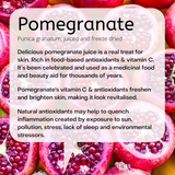Punica granatum, juiced and freeze dried  Delicious pomegranate juice is a real treat for skin. Rich in food-based antioxidants & vitamin C. It’s been celebrated and used as a medicinal food and beauty aid for thousands of years.  Pomegranate's vitamin C & antioxidants freshen and brighten skin, making it look revitalised.   Natural antioxidants may help to quench inflammation created by exposure to sun, pollution, stress, lack of sleep and environmental stressors. 