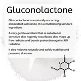 Gluconolactone is a naturally occurring antioxidant substance. It is a multitasking skincare ingredient.  A very gentle exfoliant that is suitable for sensitive skin. It gently resurfaces skin, mops up free radicals and boosts protection against UV radiation.   It also helps to naturally and safely stabilise and preserve skincare.