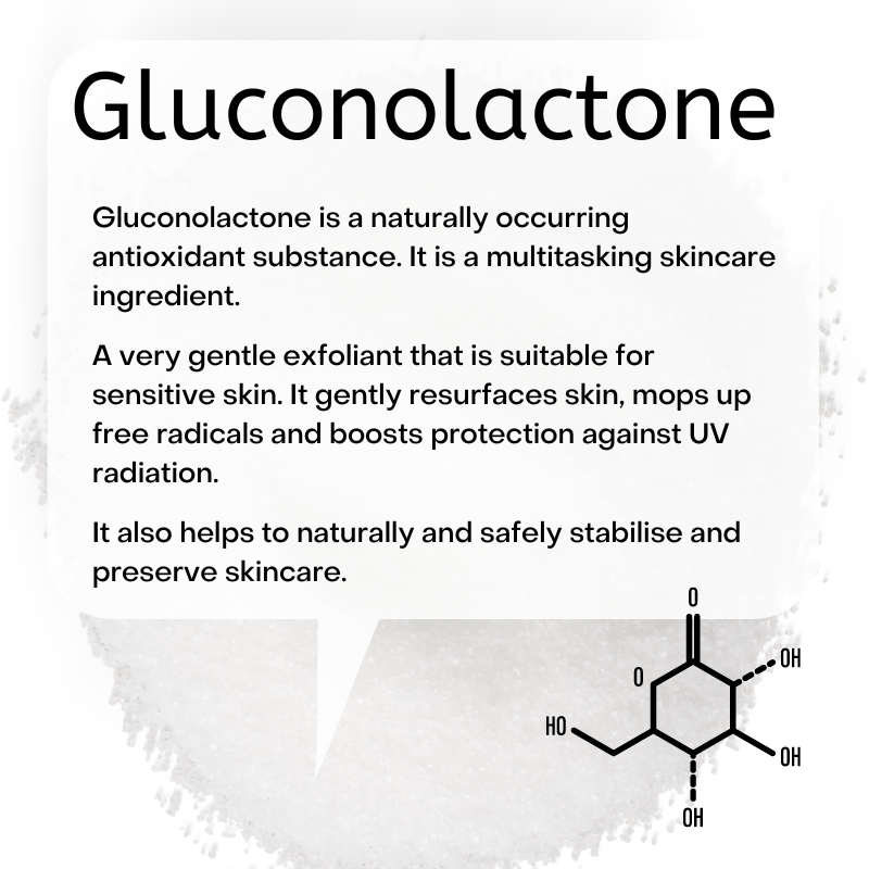 Gluconolactone is a naturally occurring antioxidant substance. It is a multitasking skincare ingredient.  A very gentle exfoliant that is suitable for sensitive skin. It gently resurfaces skin, mops up free radicals and boosts protection against UV radiation.   It also helps to naturally and safely stabilise and preserve skincare.