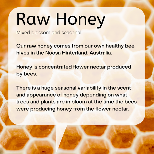 Mixed blossom and seasonal  Our raw honey comes from our own healthy bee hives in the Noosa Hinterland, Australia.   Honey is concentrated flower nectar produced by bees.   There is a huge seasonal variability in the scent and appearance of honey depending on what trees and plants are in bloom at the time the bees were producing honey from the flower nectar.