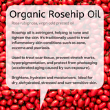 Rosa rubiginosa, virgin cold pressed oil  Rosehip oil is astringent, helping to tone and tighten the skin. It's traditionally used to treat inflammatory skin conditions such as acne, eczema and psoriasis.   Used to treat scar tissue, prevent stretch marks, hyperpigmentation, and protect from photoaging (accelerated aging caused by sun exposure).  Brightens, hydrates and moisturisers.  Ideal for dry, dehydrated, stressed and sun-sensitive skin.    