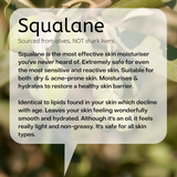 Sourced from olives, NOT shark livers.  Squalane is the most effective skin moisturiser you've never heard of. Extremely safe for even the most sensitive and reactive skin. Suitable for both  dry & acne-prone skin. Moisturises & hydrates to restore a healthy skin barrier.  Identical to lipids found in your skin which decline with age. Leaves your skin feeling wonderfully smooth and hydrated. Although it's an oil, it feels really light and non-greasy. It's safe for all skin types.