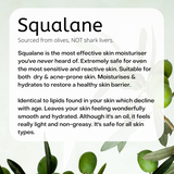 Fresh olives hanging in a branch. Sourced from olives, NOT shark livers.  Squalane is the most effective skin moisturiser you've never heard of. Extremely safe for even the most sensitive and reactive skin. Suitable for dry & acne-prone skin. Moisturises & hydrates. Restores a healthy skin barrier.  Identical to lipids found in your skin which decline with age. Leaves your skin feeling wonderfully smooth and hydrated. Although it's an oil, it feels really light and non-greasy. It's safe for all skin types.