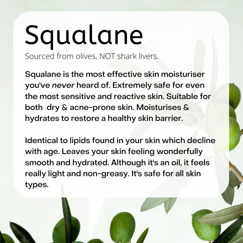 Sourced from olives, NOT shark livers.  Squalane is the most effective skin moisturiser you've never heard of. Extremely safe for even the most sensitive and reactive skin. Suitable for both  dry & acne-prone skin. Moisturises & hydrates to restore a healthy skin barrier.  Identical to lipids found in your skin which decline with age. Leaves your skin feeling wonderfully smooth and hydrated. Although it's an oil, it feels really light and non-greasy. It's safe for all skin types.
