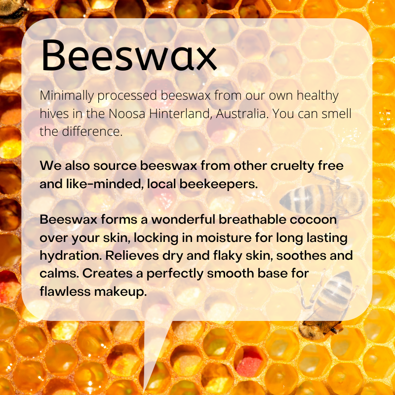 Minimally processed beeswax from our own healthy hives in the Noosa Hinterland, Australia. You can smell the difference.   We also source beeswax from other cruelty free and like-minded, local beekeepers.  Beeswax forms a wonderful breathable cocoon over your skin, locking in moisture for long lasting hydration. Relieves dry and flaky skin, soothes and calms. Creates a perfectly smooth base for flawless makeup.