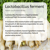 Radish root ferment filtrate  Lactobacillus Ferment is a liquid probiotic produced from fermented radish roots.   It increases skin moisturisation and suppresses the growth of skin bacteria responsible for acne. Safe for sensitive skin.  A powerful probiotic-based ingredient created by the fermentation of Lactobacillus. Natural preservative action.