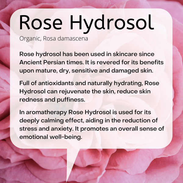 Organic, Rosa damascena:  Rose hydrosol has been used in skincare since Ancient Persian times. It is revered for its benefits upon mature, dry, sensitive and damaged skin.   Full of antioxidants and naturally hydrating, Rose Hydrosol can rejuvenate the skin, reduce skin redness and puffiness.  In aromatherapy Rose Hydrosol is used for its deeply calming effect, aiding in the reduction of stress and anxiety. It promotes an overall sense of emotional well-being.