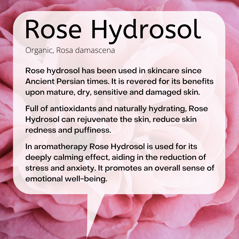 Organic, Rosa damascena:  Rose hydrosol has been used in skincare since Ancient Persian times. It is revered for its benefits upon mature, dry, sensitive and damaged skin.   Full of antioxidants and naturally hydrating, Rose Hydrosol can rejuvenate the skin, reduce skin redness and puffiness.  In aromatherapy Rose Hydrosol is used for its deeply calming effect, aiding in the reduction of stress and anxiety. It promotes an overall sense of emotional well-being.